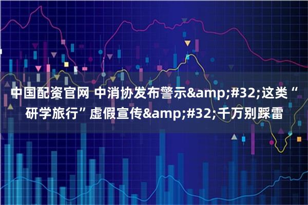 中国配资官网 中消协发布警示 这类“研学旅行”虚假宣传 千万别踩雷