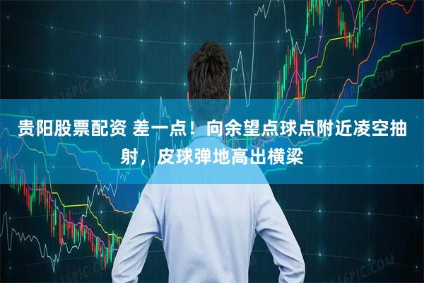 贵阳股票配资 差一点！向余望点球点附近凌空抽射，皮球弹地高出横梁