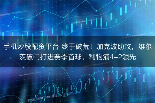 手机炒股配资平台 终于破荒！加克波助攻，维尔茨破门打进赛季首球，利物浦4-2领先